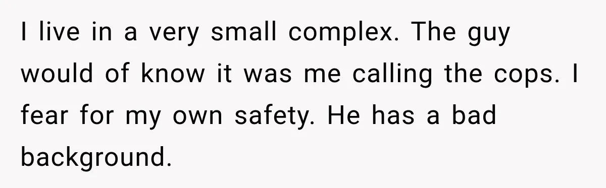 Neighbor Announces Late-Night Party, but Months of Frightening Fights Have Tenant Ready to Call Police I live in a very small complex. The guy would of know it was me calling the cops. I fear for my own safety. He has a bad background.