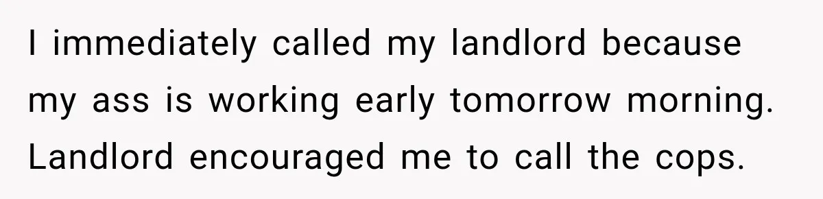 Neighbor Announces Late-Night Party, but Months of Frightening Fights Have Tenant Ready to Call Police I immediately called my landlord because my ass is working early tomorrow morning. Landlord encouraged me to call the cops.