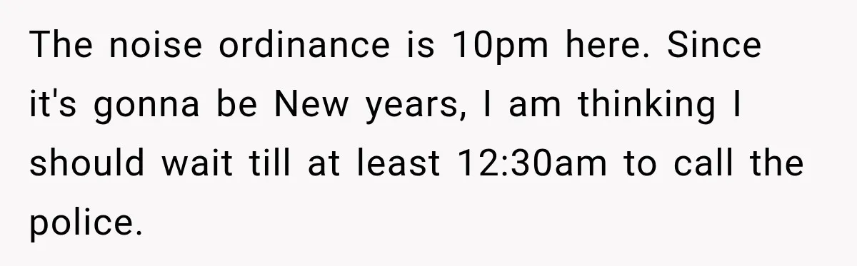 Neighbor Announces Late-Night Party, but Months of Frightening Fights Have Tenant Ready to Call Police The noise ordinance is 10pm here. Since it's gonna be New years, I am thinking I should wait till at least 12:30am to call the police.