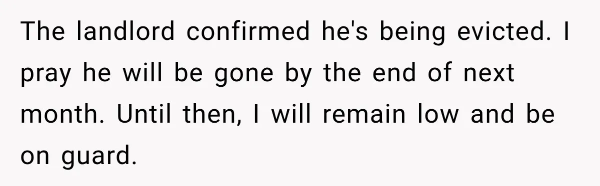 Neighbor Announces Late-Night Party, but Months of Frightening Fights Have Tenant Ready to Call Police The landlord confirmed he's being evicted. I pray he will be gone by the end of next month. Until then, I will remain low and be on guard.