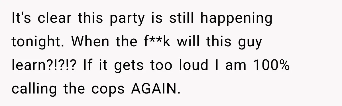 Neighbor Announces Late-Night Party, but Months of Frightening Fights Have Tenant Ready to Call Police It's clear this party is still happening tonight. When the f**k will this guy learn?!?!? If it gets too loud I am 100% calling the cops AGAIN.