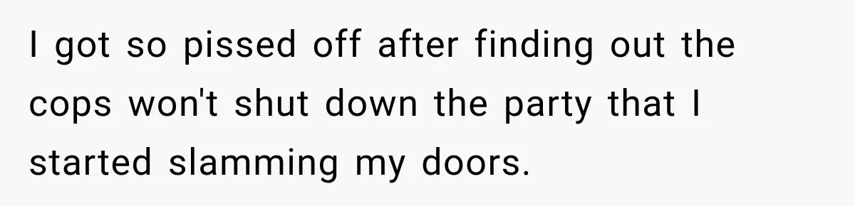 Neighbor Announces Late-Night Party, but Months of Frightening Fights Have Tenant Ready to Call Police I got so pissed off after finding out the cops won't shut down the party that I started slamming my doors.