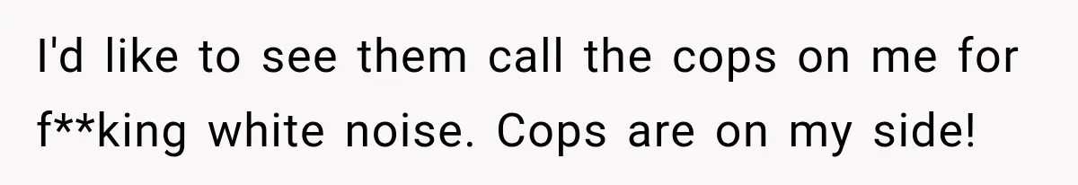 Neighbor Announces Late-Night Party, but Months of Frightening Fights Have Tenant Ready to Call Police I'd like to see them call the cops on me for f**king white noise. Cops are on my side!