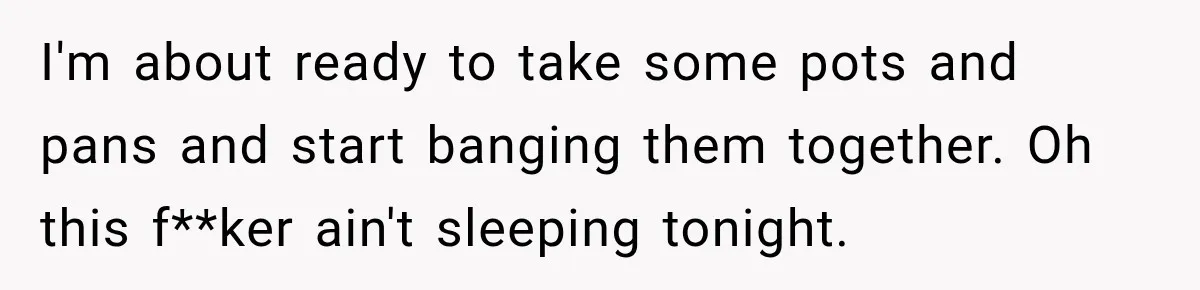 Neighbor Announces Late-Night Party, but Months of Frightening Fights Have Tenant Ready to Call Police I'm about ready to take some pots and pans and start banging them together. Oh this f**ker ain't sleeping tonight.