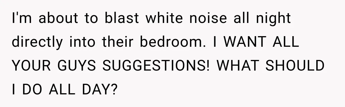 Neighbor Announces Late-Night Party, but Months of Frightening Fights Have Tenant Ready to Call Police I'm about to blast white noise all night directly into their bedroom. I WANT ALL YOUR GUYS SUGGESTIONS! WHAT SHOULD I DO ALL DAY?