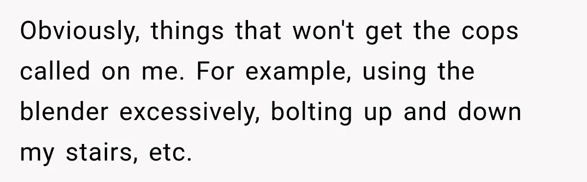 Neighbor Announces Late-Night Party, but Months of Frightening Fights Have Tenant Ready to Call Police Obviously, things that won't get the cops called on me. For example, using the blender excessively, bolting up and down my stairs, etc.