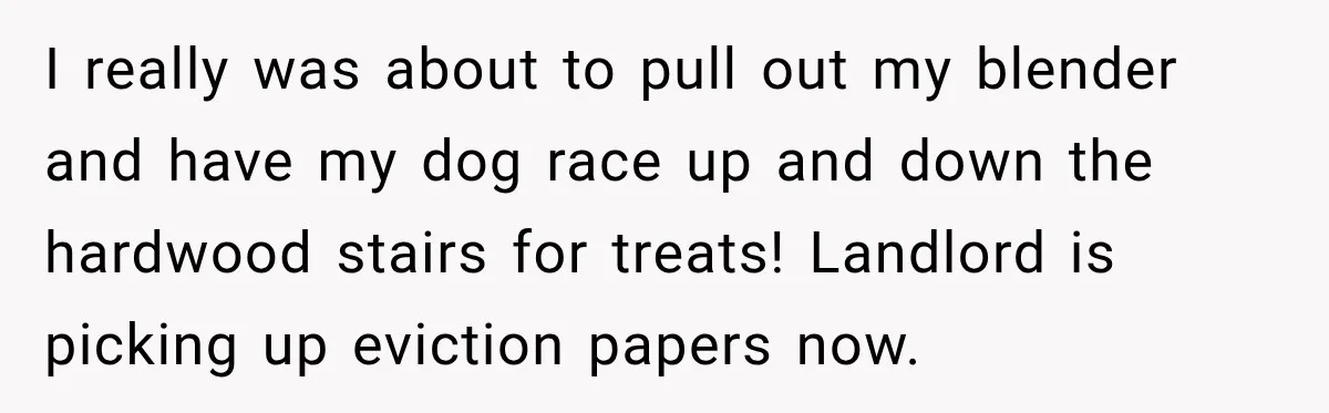 Neighbor Announces Late-Night Party, but Months of Frightening Fights Have Tenant Ready to Call Police I really was about to pull out my blender and have my dog race up and down the hardwood stairs for treats! Landlord is picking up eviction papers now.