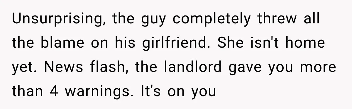 Neighbor Announces Late-Night Party, but Months of Frightening Fights Have Tenant Ready to Call Police Unsurprising, the guy completely threw all the blame on his girlfriend. She isn't home yet. News flash, the landlord gave you more than 4 warnings. It's on you