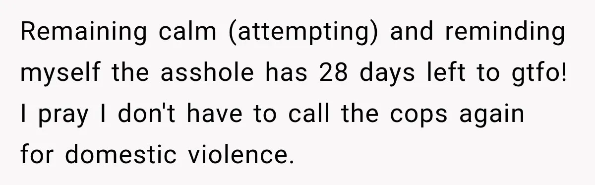 Neighbor Announces Late-Night Party, but Months of Frightening Fights Have Tenant Ready to Call Police Remaining calm (attempting) and reminding myself the asshole has 28 days left to gtfo! I pray I don't have to call the cops again for domestic violence.