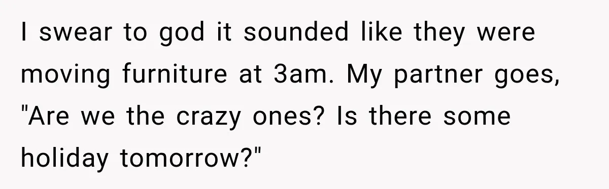 Neighbor Announces Late-Night Party, but Months of Frightening Fights Have Tenant Ready to Call Police I swear to god it sounded like they were moving furniture at 3am. My partner goes, "Are we the crazy ones? Is there some holiday tomorrow?"