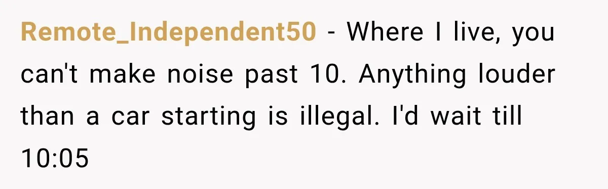 Neighbor Announces Late-Night Party, but Months of Frightening Fights Have Tenant Ready to Call Police Remote_Independent50 − Where I live, you can't make noise past 10. Anything louder than a car starting is illegal. I'd wait till 10:05