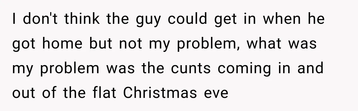 Neighbor Announces Late-Night Party, but Months of Frightening Fights Have Tenant Ready to Call Police I don't think the guy could get in when he got home but not my problem, what was my problem was the cunts coming in and out of the flat...