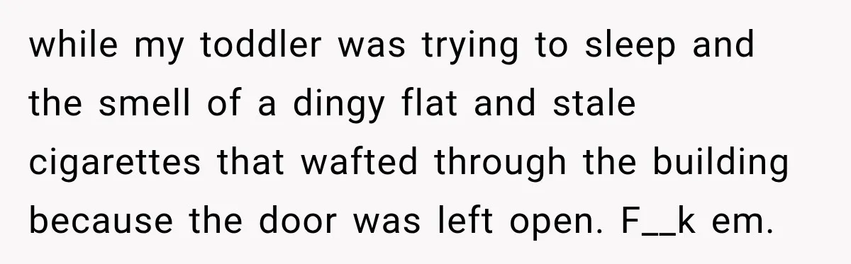 Neighbor Announces Late-Night Party, but Months of Frightening Fights Have Tenant Ready to Call Police while my toddler was trying to sleep and the smell of a dingy flat and stale cigarettes that wafted through the building because the door was left open. F__k em.