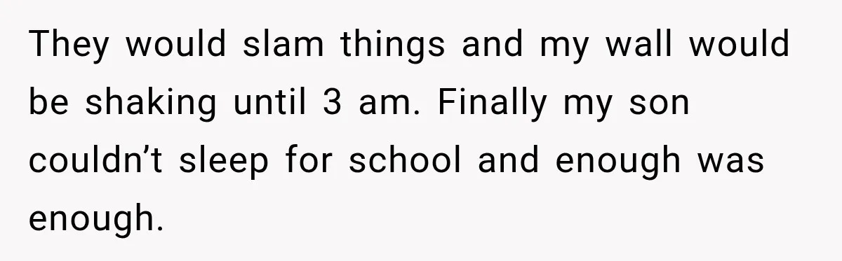 Neighbor Announces Late-Night Party, but Months of Frightening Fights Have Tenant Ready to Call Police They would slam things and my wall would be shaking until 3 am. Finally my son couldn’t sleep for school and enough was enough.