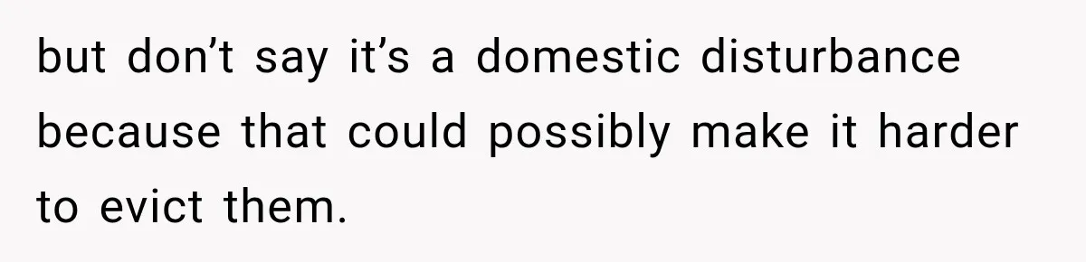 Neighbor Announces Late-Night Party, but Months of Frightening Fights Have Tenant Ready to Call Police but don’t say it’s a domestic disturbance because that could possibly make it harder to evict them.