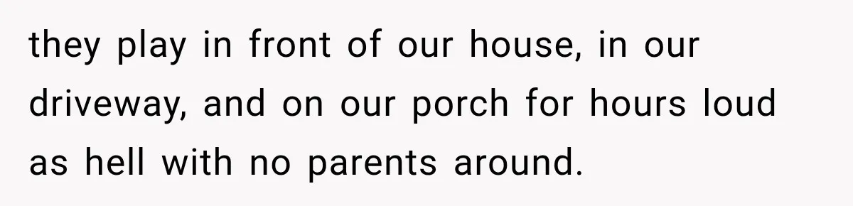 they play in front of our house, in our driveway, and on our porch for hours loud as hell with no parents around.