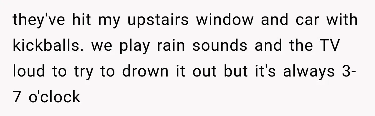 they've hit my upstairs window and car with kickballs. we play rain sounds and the TV loud to try to drown it out but it's always 3-7 o'clock