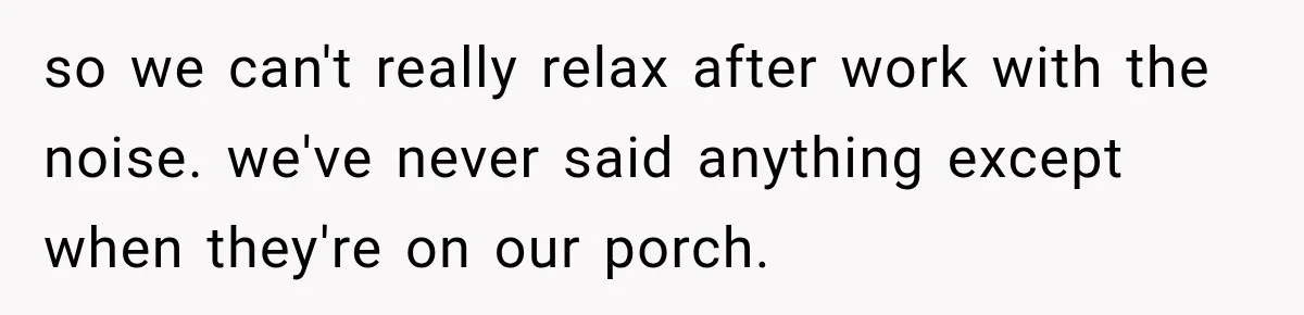 so we can't really relax after work with the noise. we've never said anything except when they're on our porch.
