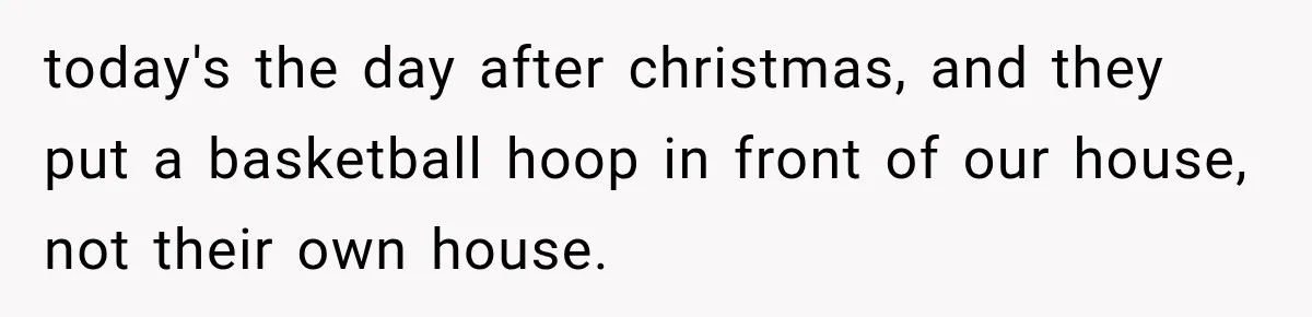 today's the day after christmas, and they put a basketball hoop in front of our house, not their own house.