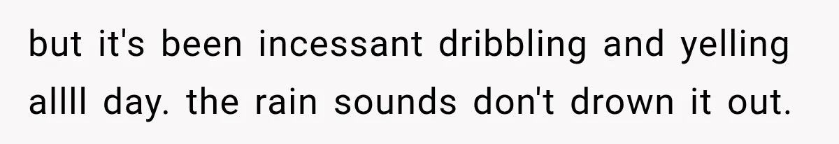 but it's been incessant dribbling and yelling allll day. the rain sounds don't drown it out.