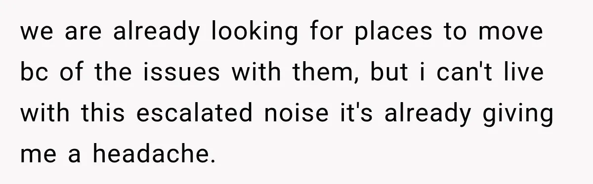 we are already looking for places to move bc of the issues with them, but i can't live with this escalated noise it's already giving me a headache.