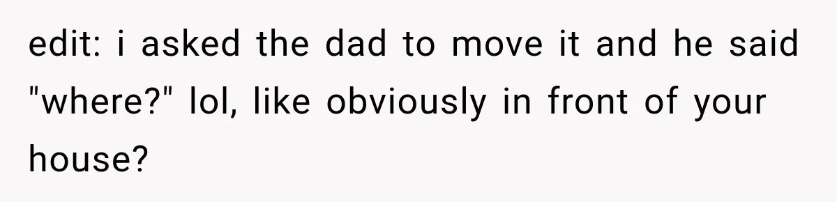 edit: i asked the dad to move it and he said "where?" lol, like obviously in front of your house?