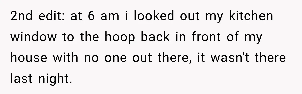2nd edit: at 6 am i looked out my kitchen window to the hoop back in front of my house with no one out there, it wasn't there last night.