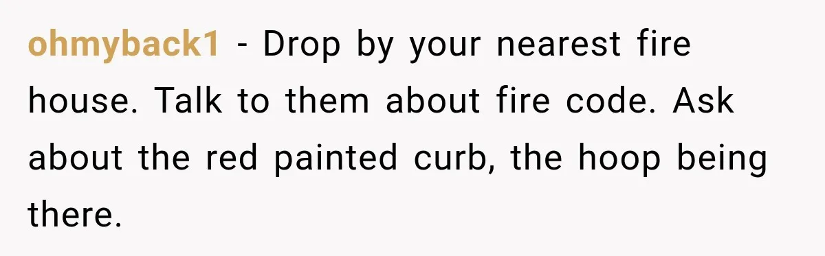 ohmyback1 − Drop by your nearest fire house. Talk to them about fire code. Ask about the red painted curb, the hoop being there.