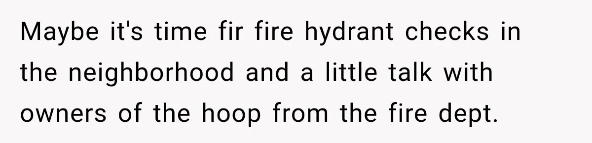 Maybe it's time fir fire hydrant checks in the neighborhood and a little talk with owners of the hoop from the fire dept.