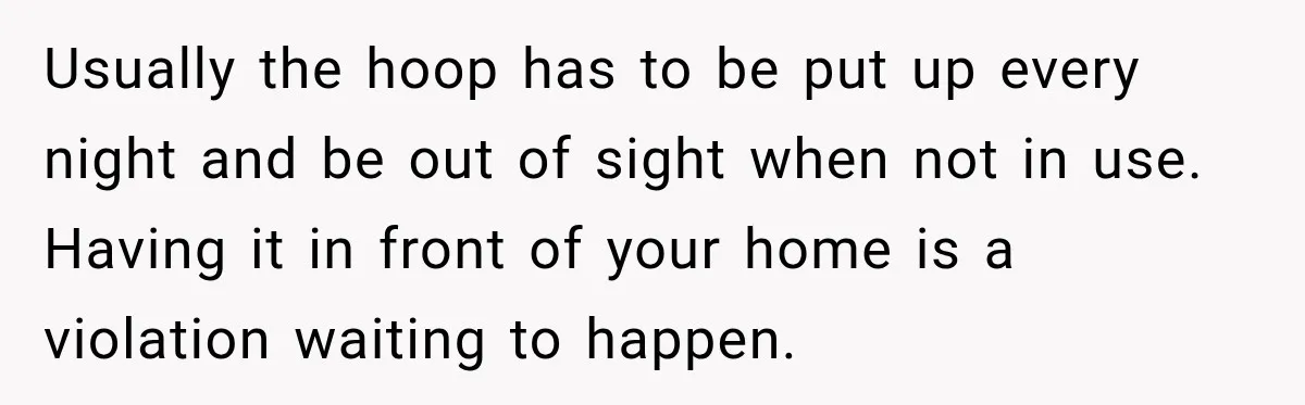 Usually the hoop has to be put up every night and be out of sight when not in use. Having it in front of your home is a violation waiting...