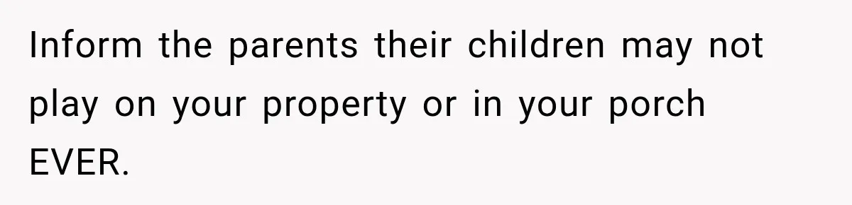 Inform the parents their children may not play on your property or in your porch EVER.