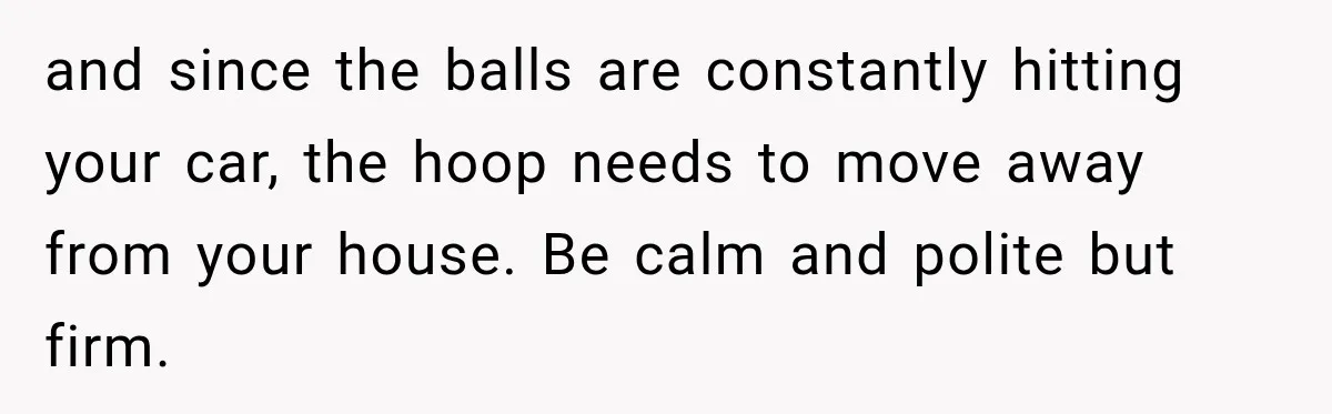 and since the balls are constantly hitting your car, the hoop needs to move away from your house. Be calm and polite but firm.