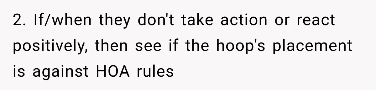2. If/when they don't take action or react positively, then see if the hoop's placement is against HOA rules