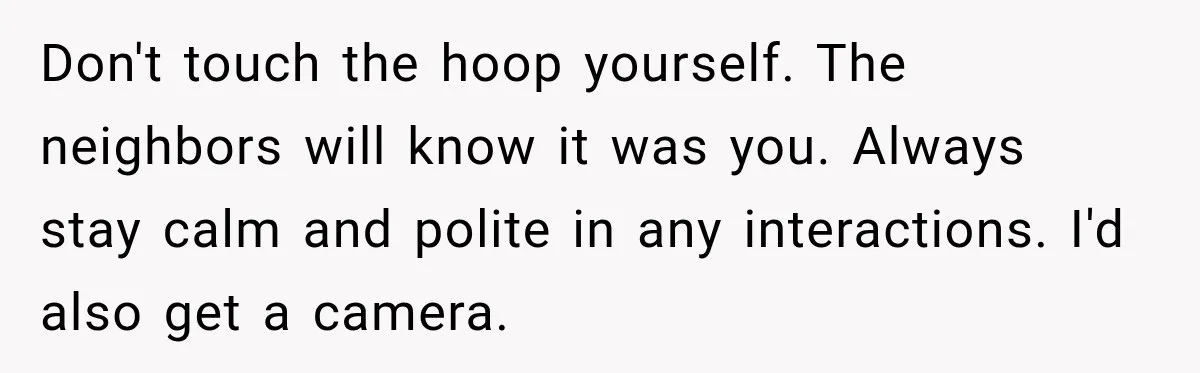 Don't touch the hoop yourself. The neighbors will know it was you. Always stay calm and polite in any interactions. I'd also get a camera.