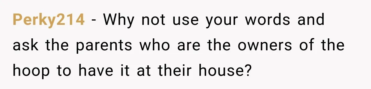 Perky214 − Why not use your words and ask the parents who are the owners of the hoop to have it at their house?