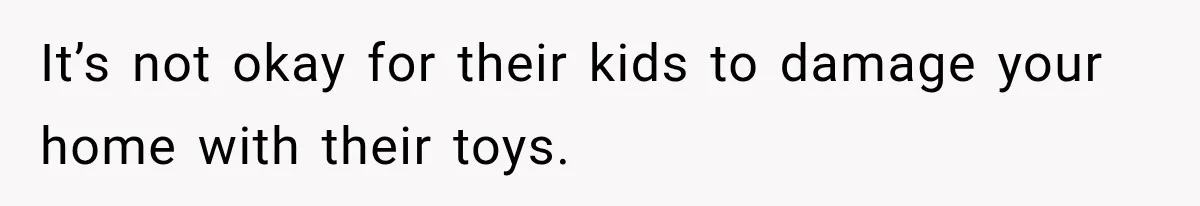 It’s not okay for their kids to damage your home with their toys.