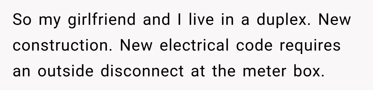 Man Finds His Duplex Breaker Physically Switched Off Twice, Neighbor Somehow Gets Furious About It So my girlfriend and I live in a duplex. New construction. New electrical code requires an outside disconnect at the meter box.
