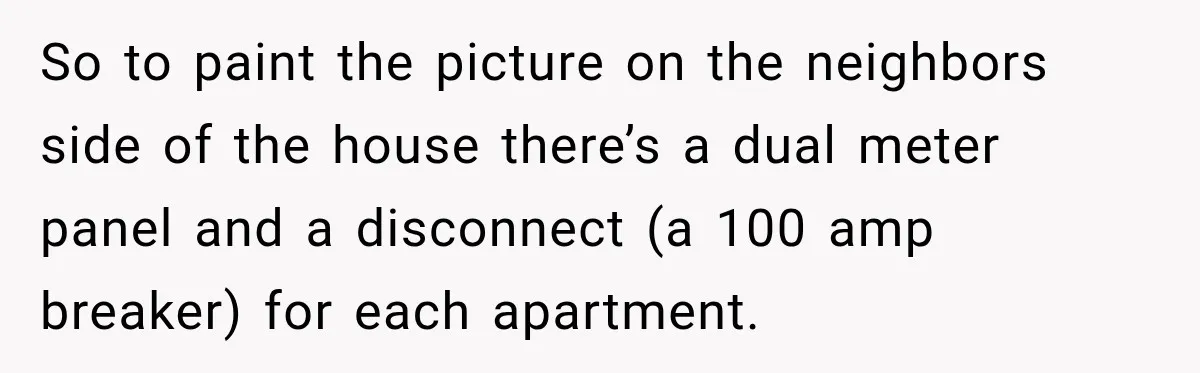 Man Finds His Duplex Breaker Physically Switched Off Twice, Neighbor Somehow Gets Furious About It So to paint the picture on the neighbors side of the house there’s a dual meter panel and a disconnect (a 100 amp breaker) for each apartment.