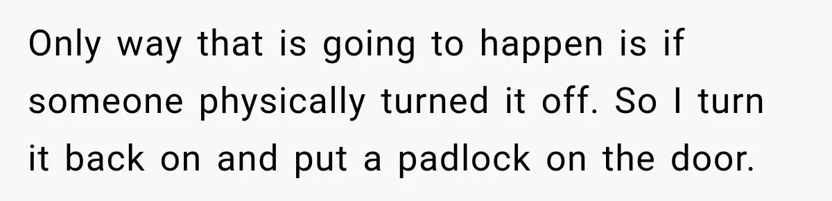 Man Finds His Duplex Breaker Physically Switched Off Twice, Neighbor Somehow Gets Furious About It Only way that is going to happen is if someone physically turned it off. So I turn it back on and put a padlock on the door.