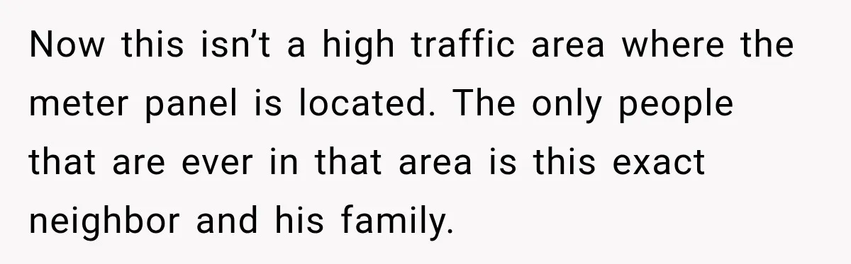 Man Finds His Duplex Breaker Physically Switched Off Twice, Neighbor Somehow Gets Furious About It Now this isn’t a high traffic area where the meter panel is located. The only people that are ever in that area is this exact neighbor and his family.