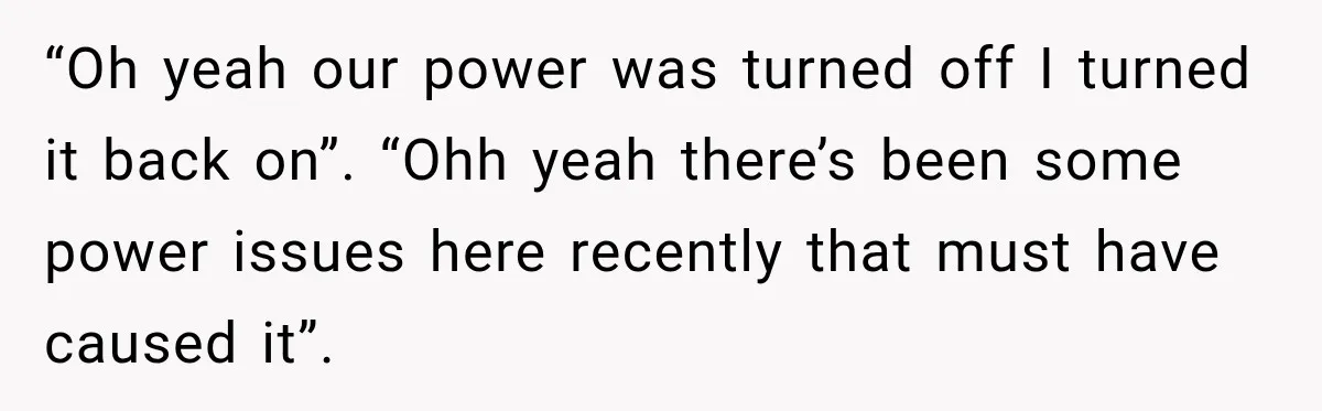 Man Finds His Duplex Breaker Physically Switched Off Twice, Neighbor Somehow Gets Furious About It “Oh yeah our power was turned off I turned it back on”. “Ohh yeah there’s been some power issues here recently that must have caused it”.