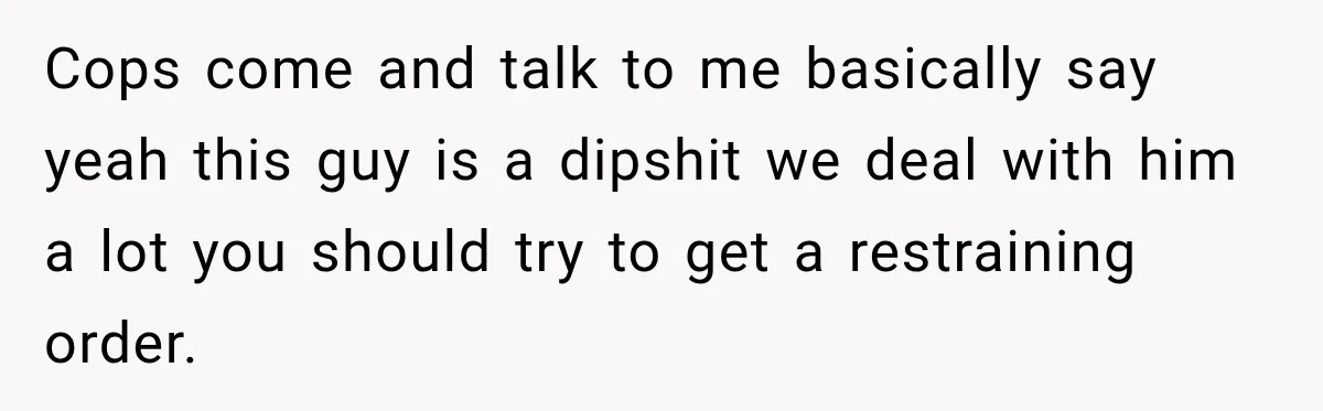 Man Finds His Duplex Breaker Physically Switched Off Twice, Neighbor Somehow Gets Furious About It Cops come and talk to me basically say yeah this guy is a dipshit we deal with him a lot you should try to get a restraining order.