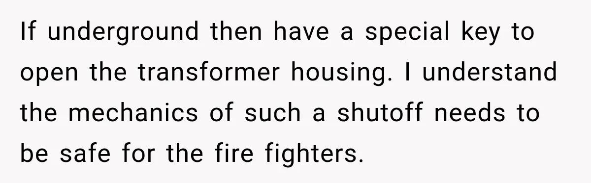 Man Finds His Duplex Breaker Physically Switched Off Twice, Neighbor Somehow Gets Furious About It If underground then have a special key to open the transformer housing. I understand the mechanics of such a shutoff needs to be safe for the fire fighters.