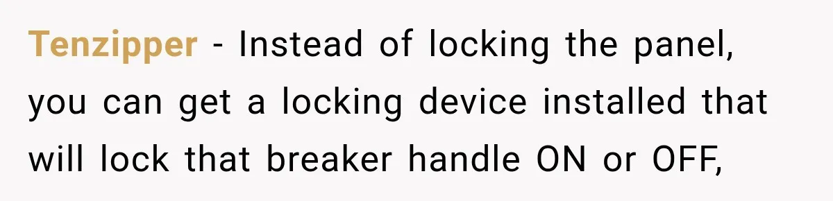 Man Finds His Duplex Breaker Physically Switched Off Twice, Neighbor Somehow Gets Furious About It Tenzipper − Instead of locking the panel, you can get a locking device installed that will lock that breaker handle ON or OFF,