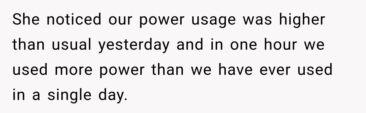 Man Finds His Duplex Breaker Physically Switched Off Twice, Neighbor Somehow Gets Furious About It She noticed our power usage was higher than usual yesterday and in one hour we used more power than we have ever used in a single day.