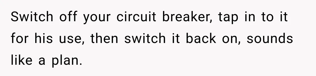 Man Finds His Duplex Breaker Physically Switched Off Twice, Neighbor Somehow Gets Furious About It Switch off your circuit breaker, tap in to it for his use, then switch it back on, sounds like a plan.