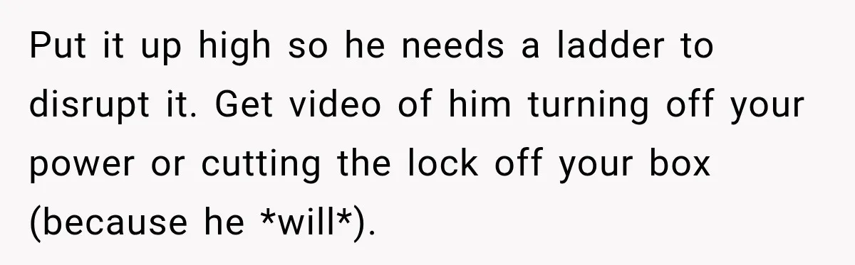 Man Finds His Duplex Breaker Physically Switched Off Twice, Neighbor Somehow Gets Furious About It Put it up high so he needs a ladder to disrupt it. Get video of him turning off your power or cutting the lock off your box (because he *will*).