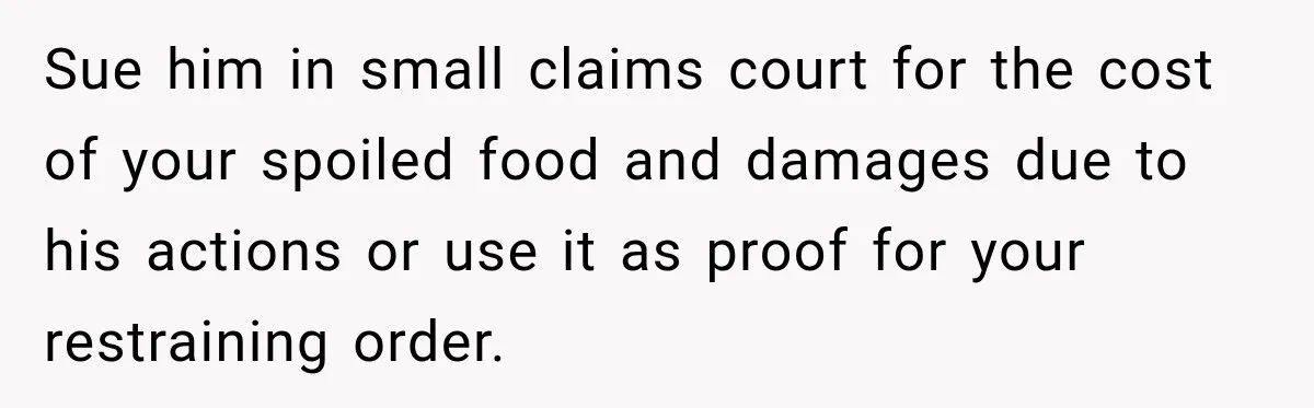 Man Finds His Duplex Breaker Physically Switched Off Twice, Neighbor Somehow Gets Furious About It Sue him in small claims court for the cost of your spoiled food and damages due to his actions or use it as proof for your restraining order.