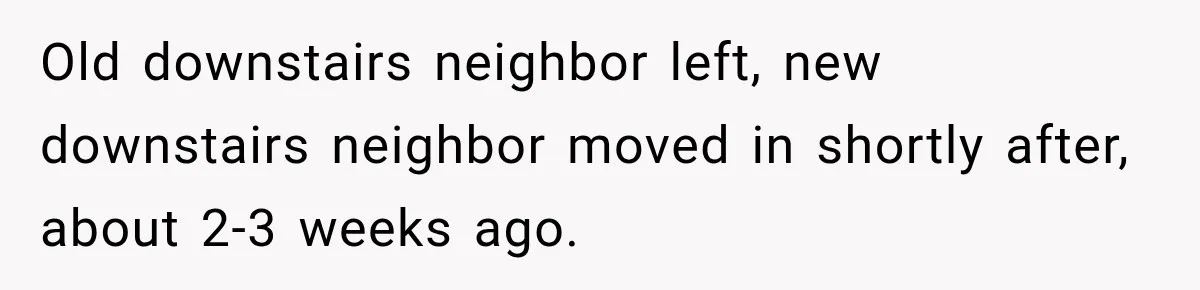 Old downstairs neighbor left, new downstairs neighbor moved in shortly after, about 2-3 weeks ago.