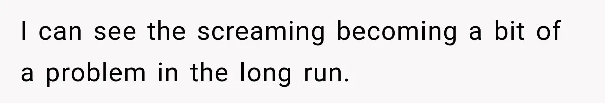 I can see the screaming becoming a bit of a problem in the long run.